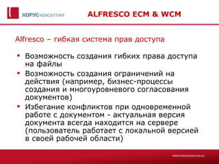 ALFRESCO ECM & WCM


Alfresco – гибкая система прав доступа

 Возможность создания гибких права доступа
  на файлы
 Возможность создания ограничений на
  действия (например, бизнес-процессы
  создания и многоуровневого согласования
  документов)
 Избегание конфликтов при одновременной
  работе с документом - актуальная версия
  документа всегда находится на сервере
  (пользователь работает с локальной версией
  в своей рабочей области)
 