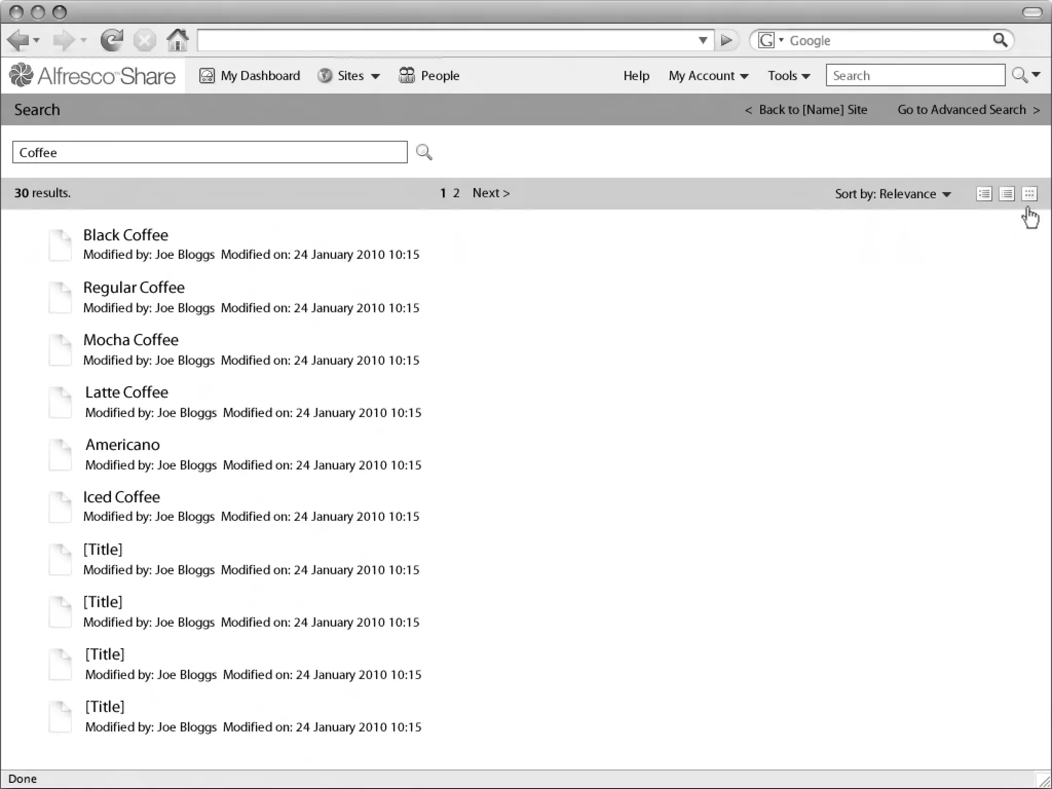 My Dashboard        Sites             People         Help   My Account       Tools      Search

Linton Baddeley Dashboard
Search                                                                                                        < Back to [Name] Site     Go to Advanced Search >


 Coffee

30 results.                                                                  1 2 Next >                                      Sort by: Relevance


              Black Coffee
              Modified by: Joe Bloggs Modified on: 24 January 2010 10:15

              Regular Coffee
              Modified by: Joe Bloggs Modified on: 24 January 2010 10:15

              Mocha Coffee
              Modified by: Joe Bloggs Modified on: 24 January 2010 10:15

              Latte Coffee
              Modified by: Joe Bloggs Modified on: 24 January 2010 10:15

              Americano
              Modified by: Joe Bloggs Modified on: 24 January 2010 10:15

              Iced Coffee
              Modified by: Joe Bloggs Modified on: 24 January 2010 10:15

              [Title]
                                                                                                                Common Safe Area 849x507
              Modified by: Joe Bloggs Modified on: 24 January 2010 10:15

              [Title]
              Modified by: Joe Bloggs Modified on: 24 January 2010 10:15

              [Title]
              Modified by: Joe Bloggs Modified on: 24 January 2010 10:15

              [Title]
              Modified by: Joe Bloggs Modified on: 24 January 2010 10:15

                                                                                                                                                   1024x768
 