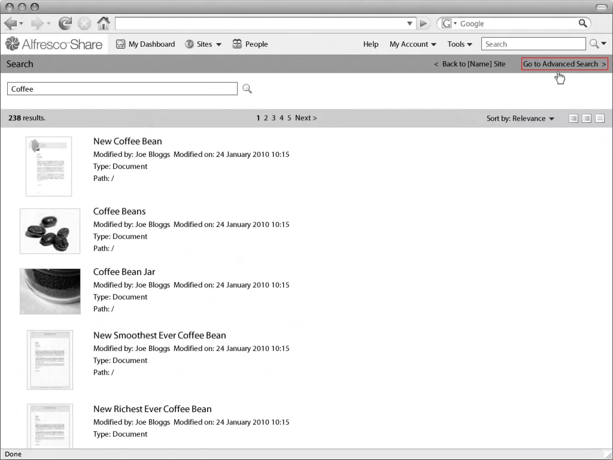My Dashboard        Sites         People                 Help   My Account       Tools      Search

Search
Linton Baddeley Dashboard                                                                                 < Back to [Name] Site     Go to Advanced Search >


 Coffee


238 results.                                                       1 2 3 4 5 Next >                                      Sort by: Relevance


                   New Coffee Bean
                   Modified by: Joe Bloggs Modified on: 24 January 2010 10:15
                   Type: Document
                   Path: /



                   Coffee Beans
                   Modified by: Joe Bloggs Modified on: 24 January 2010 10:15
                   Type: Document
                   Path: /


                   Coffee Bean Jar
                   Modified by: Joe Bloggs Modified on: 24 January 2010 10:15
                   Type: Document
                   Path: /

                                                                                                            Common Safe Area 849x507
                   New Smoothest Ever Coffee Bean
                   Modified by: Joe Bloggs Modified on: 24 January 2010 10:15
                   Type: Document
                   Path: /



                   New Richest Ever Coffee Bean
                   Modified by: Joe Bloggs Modified on: 24 January 2010 10:15
                   Type: Document
                                                                                                                                               1024x768
 