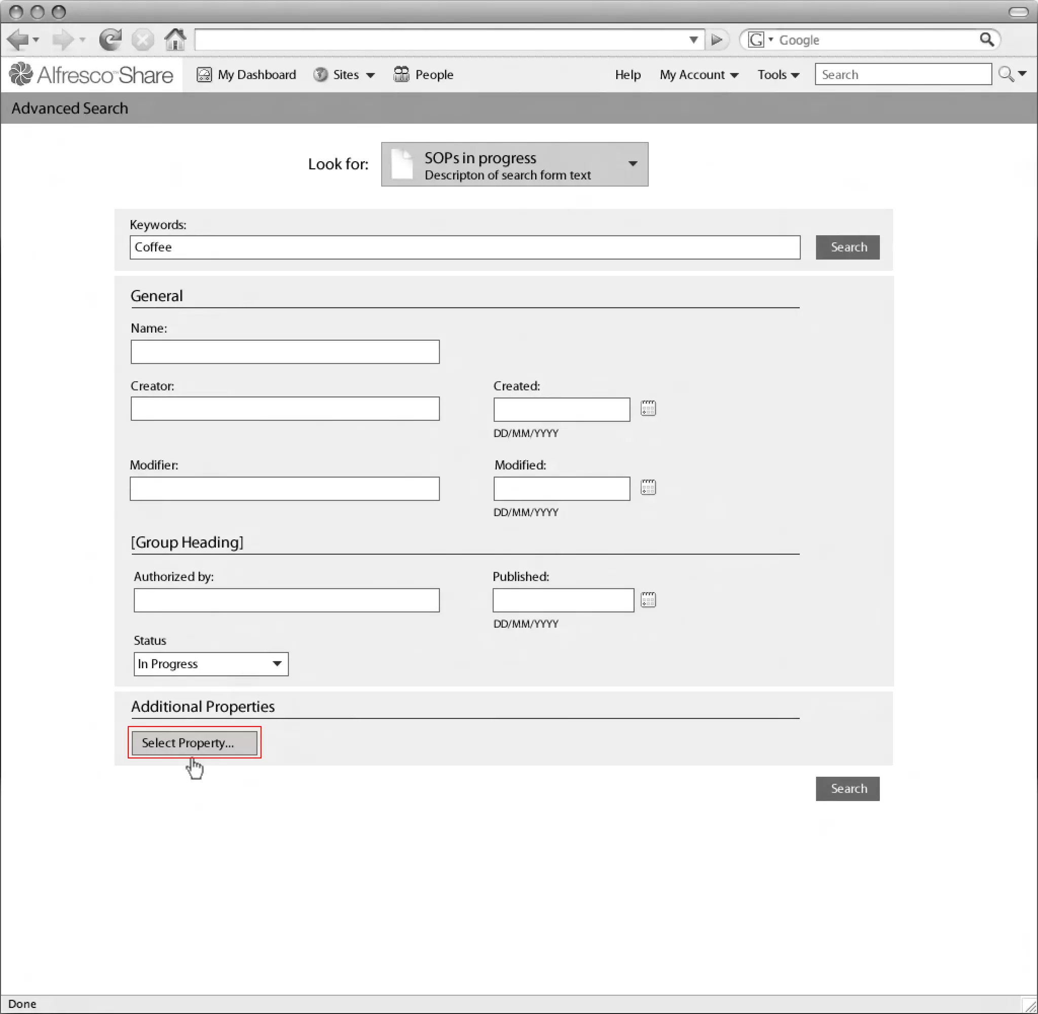 My Dashboard      Sites    People                            Help   My Account   Tools     Search

Linton Baddeley
Advanced SearchDashboard


                                               Look for:    SOPs in progress
                                                            Descripton of search form text


               Keywords:
               Coffee                                                                                                       Search


               General
               Name:



               Creator:                                                 Created:


                                                                        DD/MM/YYYY

               Modifier:                                                Modified:


                                                                        DD/MM/YYYY

               [Group Heading]
                                                                                                                 Common Safe Area 849x507
               Authorized by:                                           Published:


                                                                        DD/MM/YYYY
               Status
                In Progress


               Additional Properties

                 Select Property...                                                                                                         1024x768


                                                                                                                            Search
 
