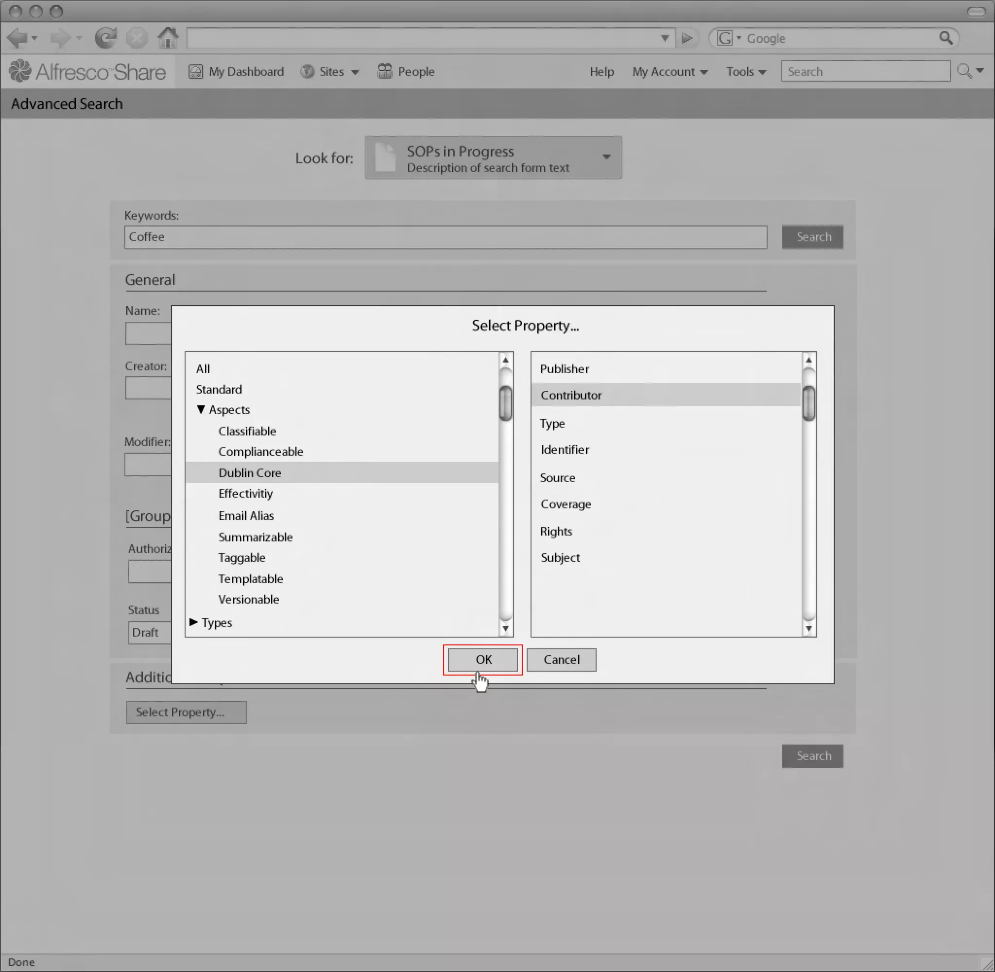 My Dashboard        Sites    People                                 Help   My Account   Tools     Search

Advanced Search
Linton Baddeley Dashboard


                                                  Look for:    SOPs in Progress
                                                               Description of search form text


               Keywords:
                Coffee                                                                                                              Search


               General
               Name:
                                                                           Select Property...

               Creator:      All                                           Created:     Publisher
                             Standard                                                   Contributor
                                 Aspects                                   DD/MM/YYYY
                                                                                        Type
                                   Classifiable
               Modifier:                                                   Modified:
                                   Complianceable                                       Identifier
                                   Dublin Core                                          Source
                                                                           DD/MM/YYYY
                                   Effectivitiy
                                                                                        Coverage
               [Group Heading] Alias
                            Email
                                   Summarizable                                         Rights                           Common Safe Area 849x507
                Authorized by:                                             Published:
                                   Taggable                                             Subject
                                   Templatable
                                                                           DD/MM/YYYY
                                   Versionable
                Status
                              Types
                Draft

                                                                            OK           Cancel
               Additional Properties

                 Select Property...                                                                                                                 1024x768


                                                                                                                                    Search
 