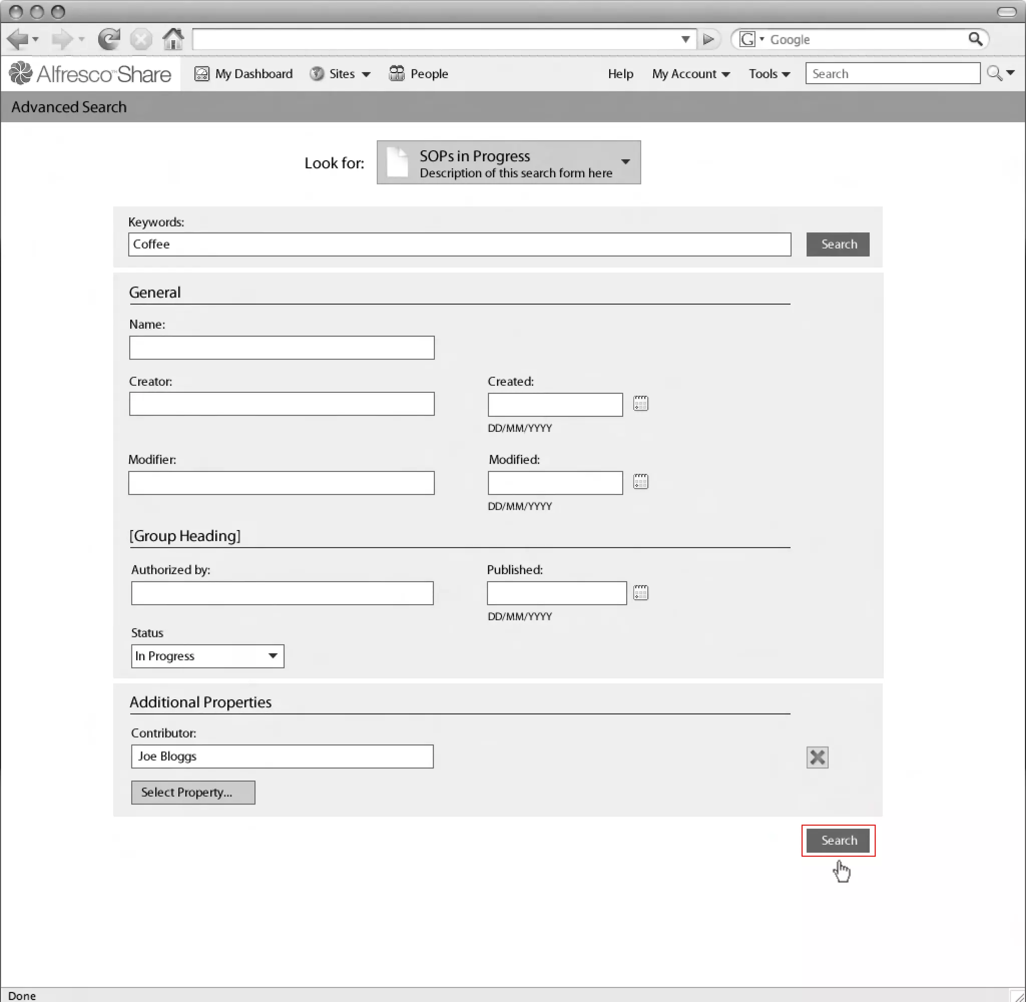My Dashboard      Sites    People                              Help   My Account   Tools     Search

Advanced Search
Linton Baddeley Dashboard


                                                Look for:    SOPs in Progress
                                                             Description of this search form here


               Keywords:
                Coffee                                                                                                         Search


               General
               Name:



               Creator:                                                  Created:


                                                                         DD/MM/YYYY

               Modifier:                                                 Modified:


                                                                         DD/MM/YYYY

               [Group Heading]
                                                                                                                    Common Safe Area 849x507
                Authorized by:                                           Published:


                                                                         DD/MM/YYYY
                Status
                In Progress


               Additional Properties
                Contributor:                                                                                                                   1024x768
                 Joe Bloggs

                 Select Property...


                                                                                                                               Search
 