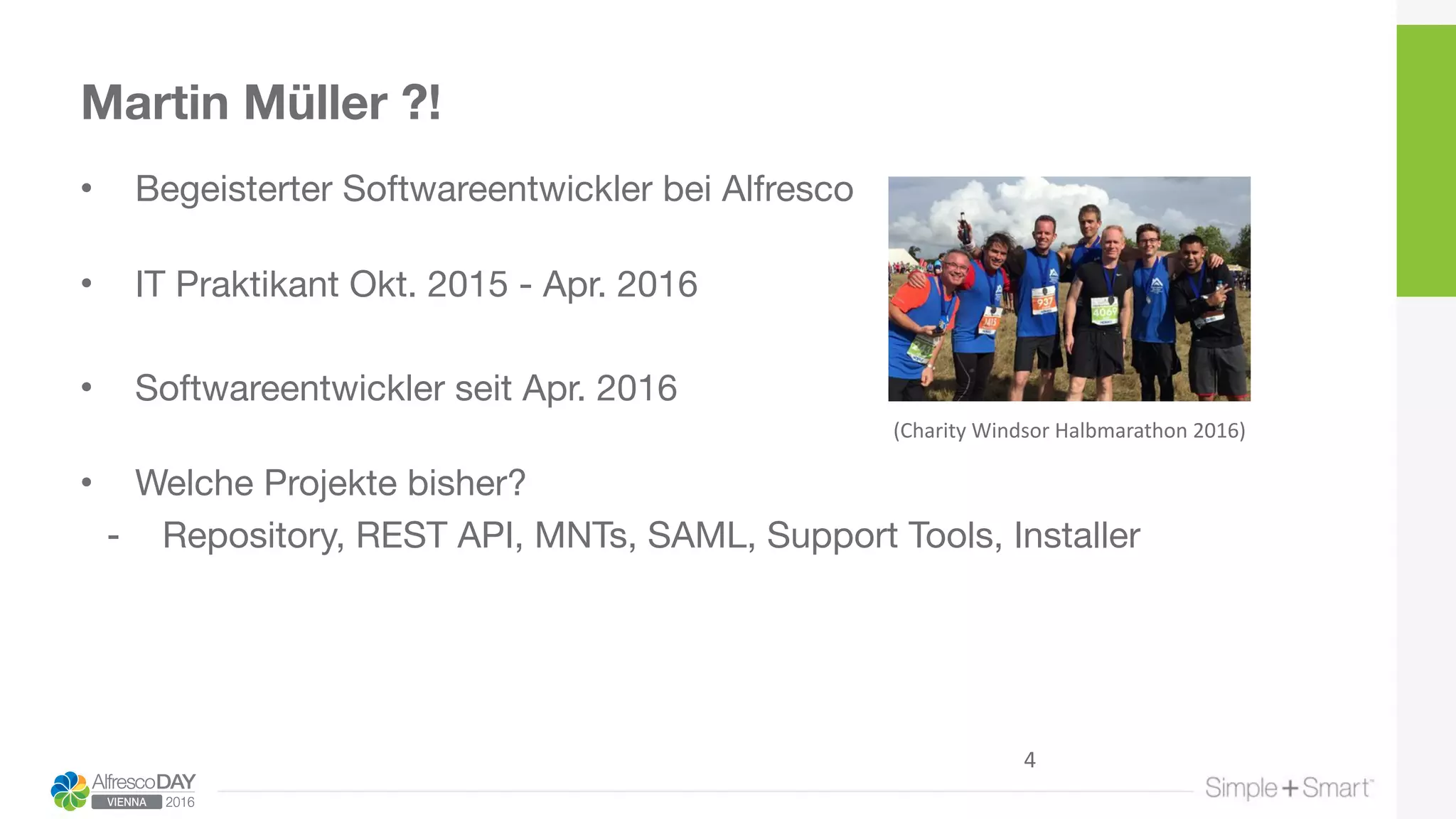 Martin Müller ?!
• Begeisterter Softwareentwickler bei Alfresco 
• IT Praktikant Okt. 2015 - Apr. 2016

• Softwareentwickler seit Apr. 2016 
• Welche Projekte bisher?

- Repository, REST API, MNTs, SAML, Support Tools, Installer
(Charity	Windsor	Halbmarathon	2016)
4
 