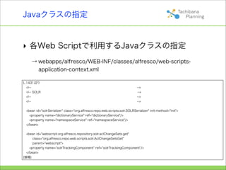 Javaクラスの指定


‣ 各Web Scriptで利用するJavaクラスの指定
     → webapps/alfresco/WEB-INF/classes/alfresco/web-scripts-
       application-context.xml

L.1431辺り
  <!--                                                                      -->
  <!-- SOLR                                                                 -->
  <!--                                                                      -->
  <!--                                                                      -->


 <bean id="solrSerializer" class="org.alfresco.repo.web.scripts.solr.SOLRSerializer" init-method="init">
   <property name="dictionaryService" ref="dictionaryService"/>
   <property name="namespaceService" ref="namespaceService"/>
 </bean>


  <bean id="webscript.org.alfresco.repository.solr.aclChangeSets.get"
      class="org.alfresco.repo.web.scripts.solr.AclChangeSetsGet"
      parent="webscript">
    <property name="solrTrackingComponent" ref="solrTrackingComponent"/>
  </bean>
(後略)
 