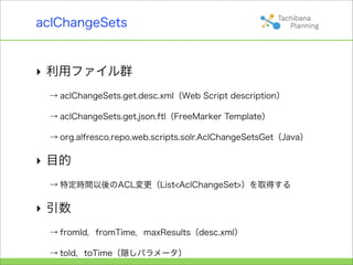 aclChangeSets


‣ 利用ファイル群
 → aclChangeSets.get.desc.xml（Web Script description）

 → aclChangeSets.get.json.ftl（FreeMarker Template）

 → org.alfresco.repo.web.scripts.solr.AclChangeSetsGet（Java）

‣ 目的
 → 特定時間以後のACL変更（List<AclChangeSet>）を取得する

‣ 引数
 → fromId，fromTime，maxResults（desc.xml）

 → toId，toTime（隠しパラメータ）
 