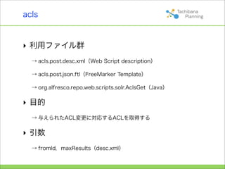 acls


‣ 利用ファイル群
  → acls.post.desc.xml（Web Script description）

  → acls.post.json.ftl（FreeMarker Template）

  → org.alfresco.repo.web.scripts.solr.AclsGet（Java）

‣ 目的
  → 与えられたACL変更に対応するACLを取得する

‣ 引数
  → fromId，maxResults（desc.xml）
 