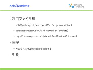 aclsReaders


‣ 利用ファイル群
  → aclsReaders.post.desc.xml（Web Script description）

  → aclsReaders.post.json.ftl（FreeMarker Template）

  → org.alfresco.repo.web.scripts.solr.AclsReadersGet（Java）

‣ 目的
  → 与えられたACLのreaderを取得する

‣ 引数
 