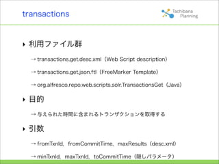 transactions


‣ 利用ファイル群
  → transactions.get.desc.xml（Web Script description）

  → transactions.get.json.ftl（FreeMarker Template）

  → org.alfresco.repo.web.scripts.solr.TransactionsGet（Java）

‣ 目的
  → 与えられた時間に含まれるトランザクションを取得する

‣ 引数
  → fromTxnId，fromCommitTime，maxResults（desc.xml）

  → minTxnId，maxTxnId，toCommitTime（隠しパラメータ）
 