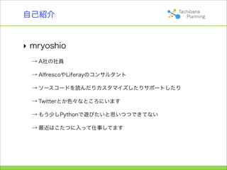自己紹介


‣ mryoshio
  → A社の社員

  → AlfrescoやLiferayのコンサルタント

  → ソースコードを読んだりカスタマイズしたりサポートしたり

  → Twitterとか色々なところにいます

  → もう少しPythonで遊びたいと思いつつできてない

  → 最近はこたつに入って仕事してます
 