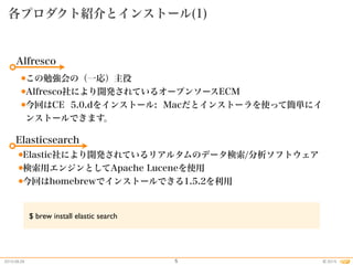 2015.08.26 2015©
各プロダクト紹介とインストール(1)
5
Alfresco
●この勉強会の（一応）主役
●Alfresco社により開発されているオープンソースECM
●今回はCE 5.0.dをインストール: Macだとインストーラを使って簡単にイ
ンストールできます。
Elasticsearch
●Elastic社により開発されているリアルタムのデータ検索/分析ソフトウェア
●検索用エンジンとしてApache Luceneを使用
●今回はhomebrewでインストールできる1.5.2を利用
$ brew install elastic search
 
