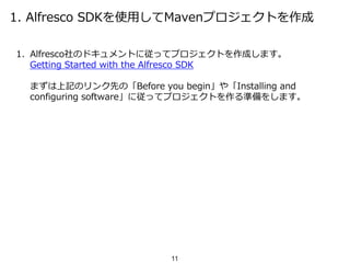 1. Alfresco SDKを使用してMavenプロジェクトを作成
1. Alfresco社のドキュメントに従ってプロジェクトを作成します。
Getting Started with the Alfresco SDK
まずは上記のリンク先の「Before you begin」や「Installing and
configuring software」に従ってプロジェクトを作る準備をします。
11
 