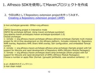 1. Alfresco SDKを使用してMavenプロジェクトを作成
2. 今回は例としてRepository extension projectを作ってみます。
Creating a Repository extension project (AMP)
$ mvn archetype:generate -Dfilter=org.alfresco:
…
[INFO] Generating project in Interactive mode
[INFO] No archetype defined. Using maven-archetype-quickstart
(org.apache.maven.archetypes:maven-archetype-quickstart:1.0)
Choose archetype:
1: remote -> org.alfresco.maven.archetype:alfresco-allinone-archetype (Sample multi-module
project for All-in-One development on the Alfresco plaftorm. Includes modules for: Repository
WAR overlay, Repository AMP, Share WAR overlay, Solr configuration, and embedded Tomcat
runner)
2: remote -> org.alfresco.maven.archetype:alfresco-amp-archetype (Sample project with full
support for lifecycle and rapid development of Repository AMPs (Alfresco Module Packages))
3: remote -> org.alfresco.maven.archetype:share-amp-archetype (Share project with full
support for lifecycle and rapid development of AMPs (Alfresco Module Packages))
Choose a number or apply filter (format: [groupId:]artifactId, case sensitive contains): : 2
…
$ cd <生成されたディレクトリ>
$ man clean install
12
 