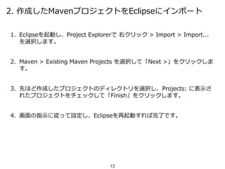 2. 作成したMavenプロジェクトをEclipseにインポート
1. Eclipseを起動し、Project Explorerで 右クリック > Import > Import...
を選択します。
2. Maven > Existing Maven Projects を選択して「Next >」をクリックしま
す。
3. 先ほど作成したプロジェクトのディレクトリを選択し、Projects: に表示さ
れたプロジェクトをチェックして「Finish」をクリックします。
4. 画面の指示に従って設定し、Eclipseを再起動すれば完了です。
13
 