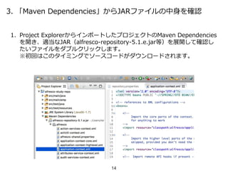 3. 「Maven Dependencies」からJARファイルの中身を確認
1. Project ExplorerからインポートしたプロジェクトのMaven Dependencies
を開き、適当なJAR（alfresco-repository-5.1.e.jar等）を展開して確認し
たいファイルをダブルクリックします。
※初回はこのタイミングでソースコードがダウンロードされます。
14
 