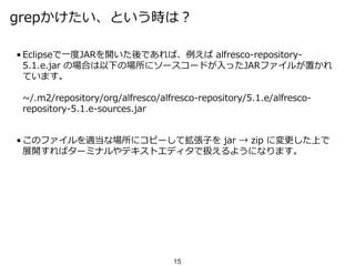 grepかけたい、という時は？
• Eclipseで一度JARを開いた後であれば、例えば alfresco-repository-
5.1.e.jar の場合は以下の場所にソースコードが入ったJARファイルが置かれ
ています。
~/.m2/repository/org/alfresco/alfresco-repository/5.1.e/alfresco-
repository-5.1.e-sources.jar
• このファイルを適当な場所にコピーして拡張子を jar → zip に変更した上で
展開すればターミナルやテキストエディタで扱えるようになります。
15
 