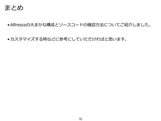 まとめ
• Alfrescoの大まかな構成とソースコードの確認方法についてご紹介しました。
• カスタマイズする時などに参考にしていただければと思います。
16
 