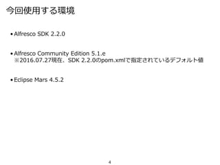 今回使用する環境
• Alfresco SDK 2.2.0
• Alfresco Community Edition 5.1.e
※2016.07.27現在、SDK 2.2.0のpom.xmlで指定されているデフォルト値
• Eclipse Mars 4.5.2
4
 