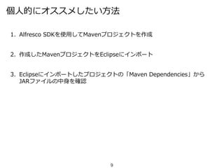 個人的にオススメしたい方法
1. Alfresco SDKを使用してMavenプロジェクトを作成
2. 作成したMavenプロジェクトをEclipseにインポート
3. Eclipseにインポートしたプロジェクトの「Maven Dependencies」から
JARファイルの中身を確認
9
 