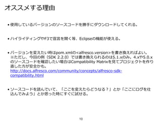 オススメする理由
• 使用しているバージョンのソースコードを勝手にダウンロードしてくれる。
• ハイライティングやF3で宣言を開く等、Eclipseの機能が使える。
• バージョンを変えたい時はpom.xmlの<alfresco.version>を書き換えればよい。
※ただし、今回の例（SDK 2.2.0）では書き換えられるのは5.1.xのみ。4.xや5.0.x
のソースコードを確認したい場合はCompatibility Matrixを見てプロジェクトを作り
直した方が安全かも。
http://docs.alfresco.com/community/concepts/alfresco-sdk-
compatibility.html
• ソースコードを読んでいて、「ここを変えたらどうなる？」とか「ここにログを仕
込んでみよう」とか思った時にすぐに試せる。
10
 