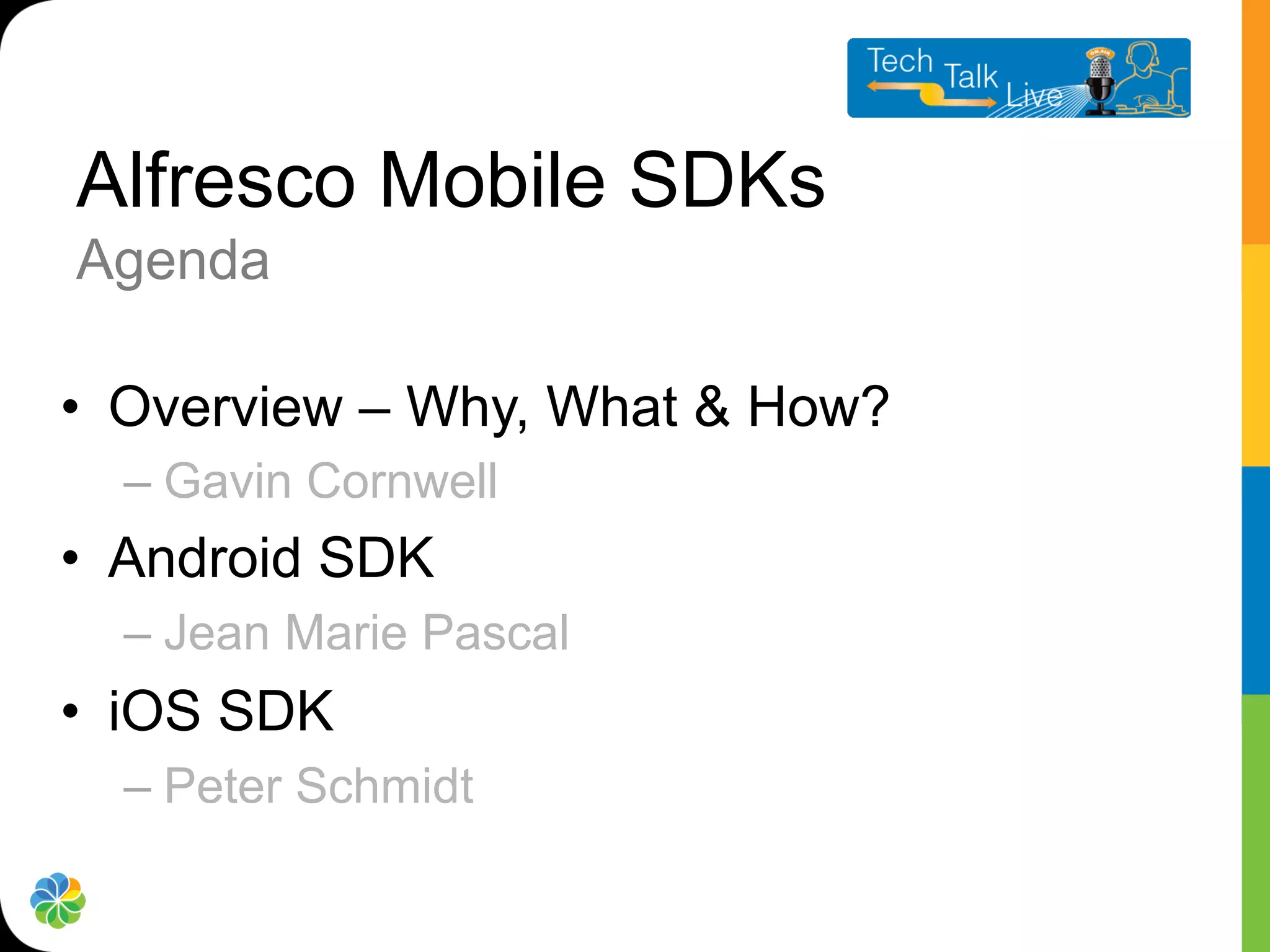 Alfresco Mobile SDKs
Agenda

•  Overview – Why, What & How?
  –  Gavin Cornwell
•  Android SDK
  –  Jean Marie Pascal
•  iOS SDK
  –  Peter Schmidt
 