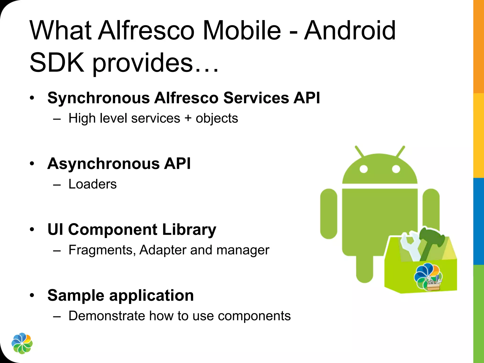 What Alfresco Mobile - Android
SDK provides…
•  Synchronous Alfresco Services API
   –  High level services + objects


•  Asynchronous API
   –  Loaders


•  UI Component Library
   –  Fragments, Adapter and manager


•  Sample application
   –  Demonstrate how to use components
 