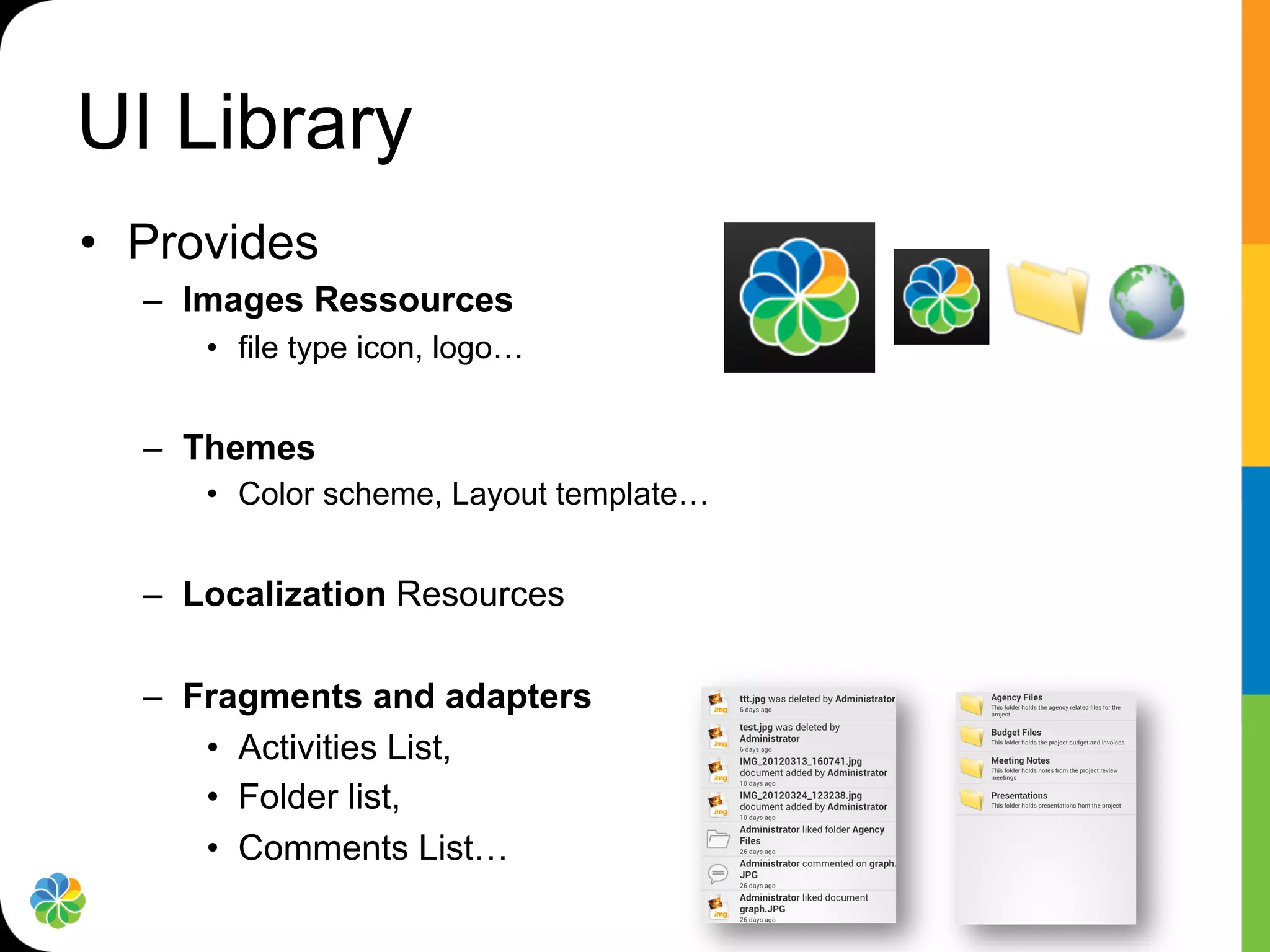 UI Library
•  Provides
  –  Images Ressources
     •  file type icon, logo…


  –  Themes
     •  Color scheme, Layout template…


  –  Localization Resources

  –  Fragments and adapters
      •  Activities List,
      •  Folder list,
      •  Comments List…
 