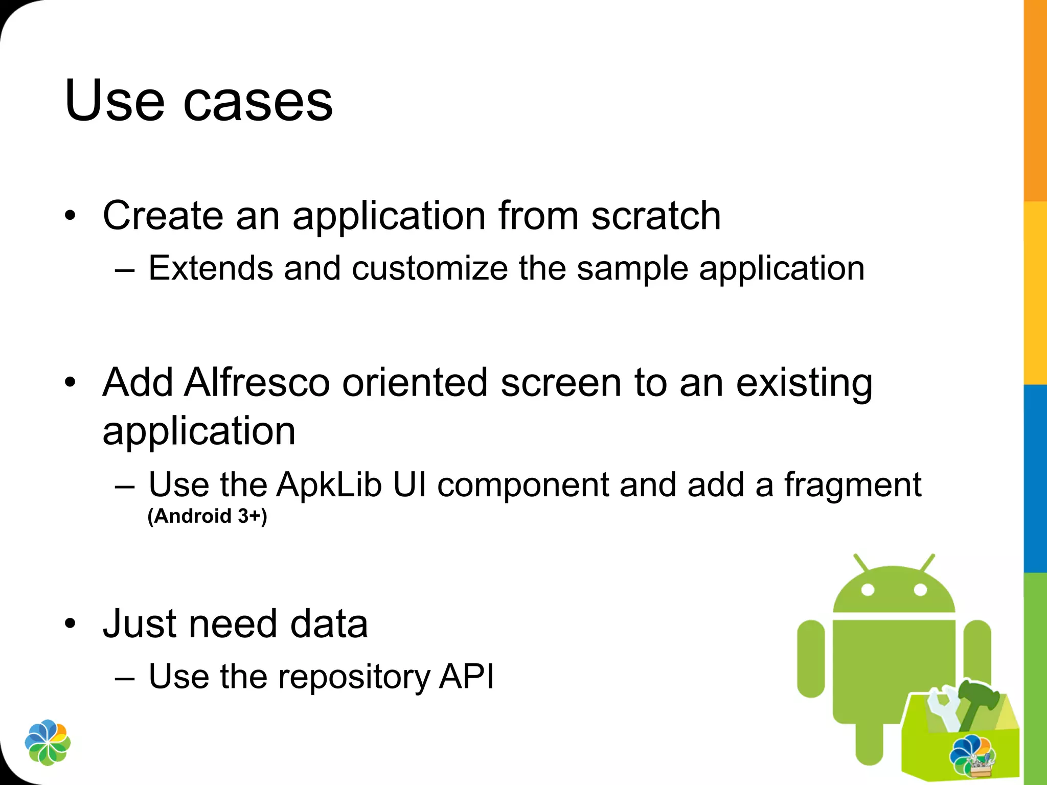 Use cases
•  Create an application from scratch
  –  Extends and customize the sample application


•  Add Alfresco oriented screen to an existing
   application
  –  Use the ApkLib UI component and add a fragment
    (Android 3+)




•  Just need data
  –  Use the repository API
 