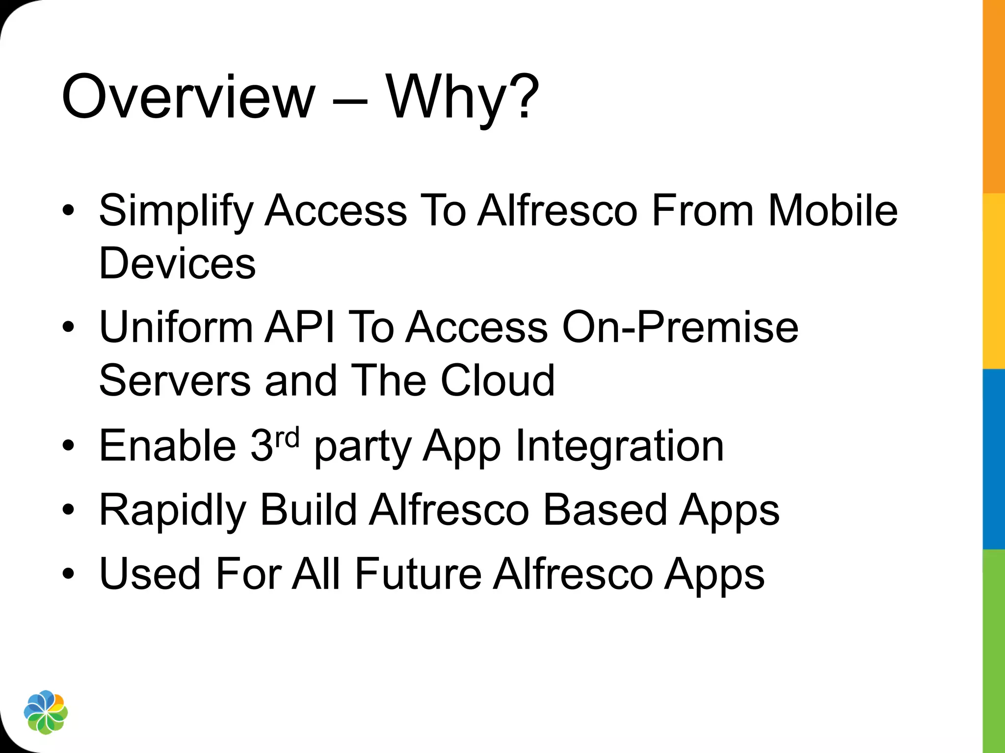 Overview – Why?
•  Simplify Access To Alfresco From Mobile
   Devices
•  Uniform API To Access On-Premise
   Servers and The Cloud
•  Enable 3rd party App Integration
•  Rapidly Build Alfresco Based Apps
•  Used For All Future Alfresco Apps
 