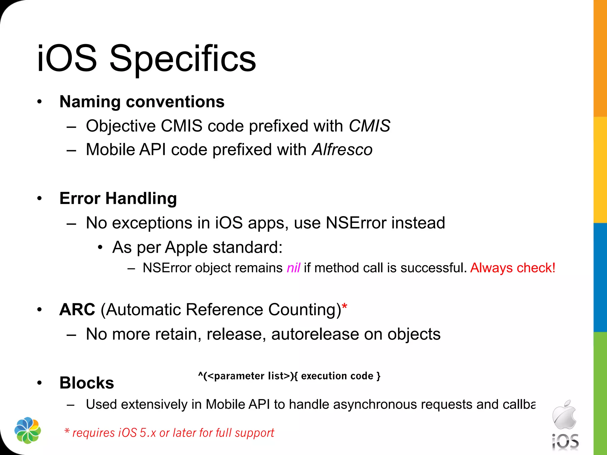 iOS Specifics
•  Naming conventions
    –  Objective CMIS code prefixed with CMIS
    –  Mobile API code prefixed with Alfresco

•  Error Handling
    –  No exceptions in iOS apps, use NSError instead
        •  As per Apple standard:
                –  NSError object remains nil if method call is successful. Always check!


•  ARC (Automatic Reference Counting)*
    –  No more retain, release, autorelease on objects

                              ^(<parameter list>){ execution code }
•  Blocks
    –  Used extensively in Mobile API to handle asynchronous requests and callbacks

   * requires iOS 5.x or later for full support
 