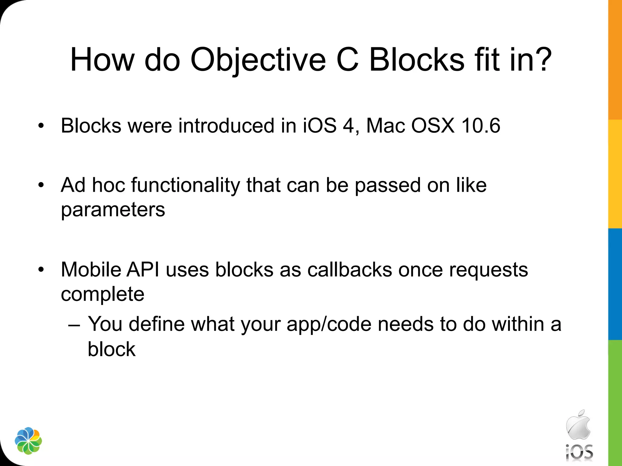 How do Objective C Blocks fit in?
•  Blocks were introduced in iOS 4, Mac OSX 10.6

•  Ad hoc functionality that can be passed on like
   parameters

•  Mobile API uses blocks as callbacks once requests
   complete
    –  You define what your app/code needs to do within a
       block
 