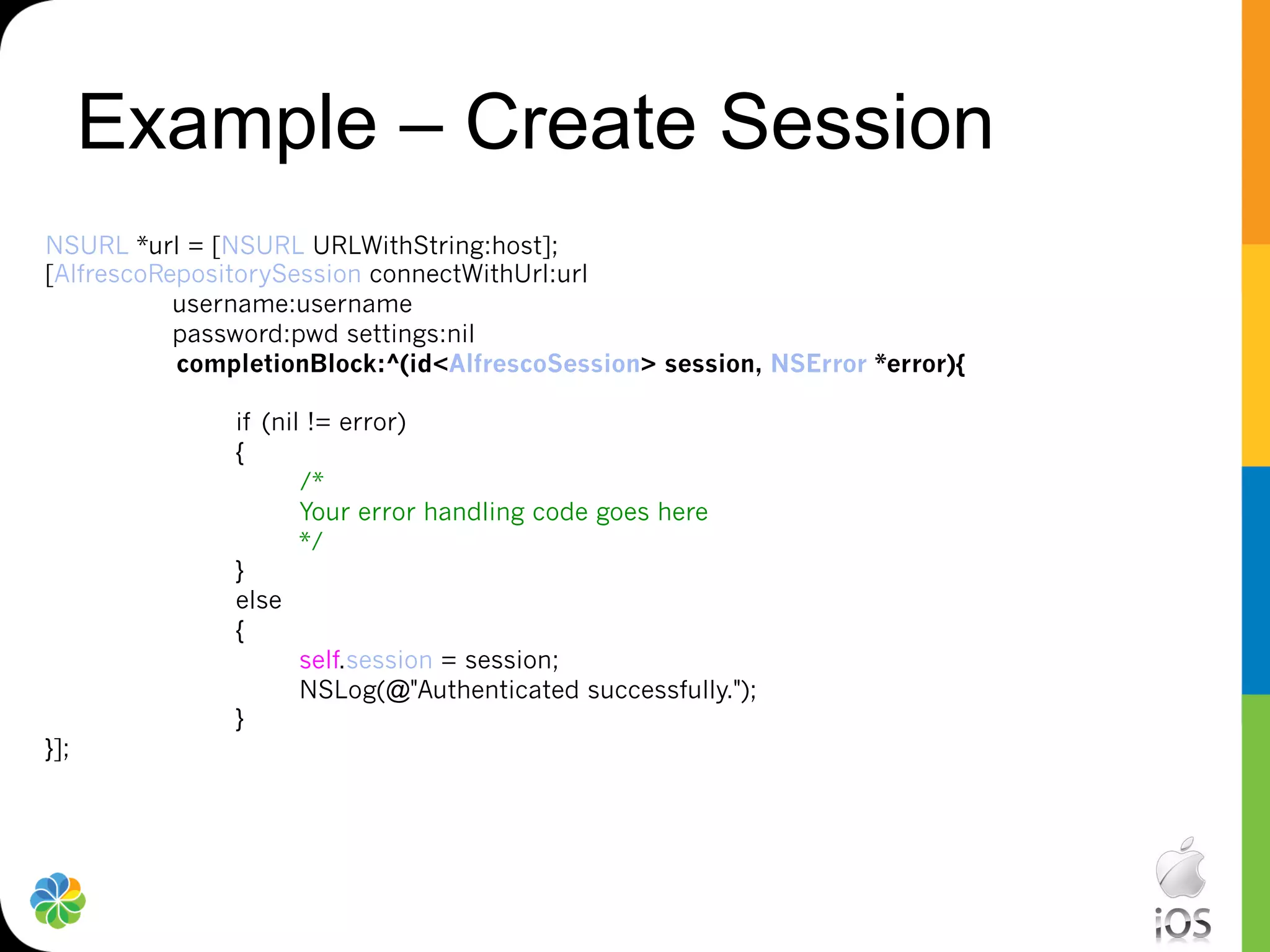 Example – Create Session
NSURL *url = [NSURL URLWithString:host];
[AlfrescoRepositorySession connectWithUrl:url
           username:username
           password:pwd settings:nil
           completionBlock:^(id<AlfrescoSession> session, NSError *error){

               if (nil != error)
               {
                      /*
                      Your error handling code goes here
                      */
               }
               else
               {
                      self.session = session;
                      NSLog(@"Authenticated successfully.");
               }
}];
 