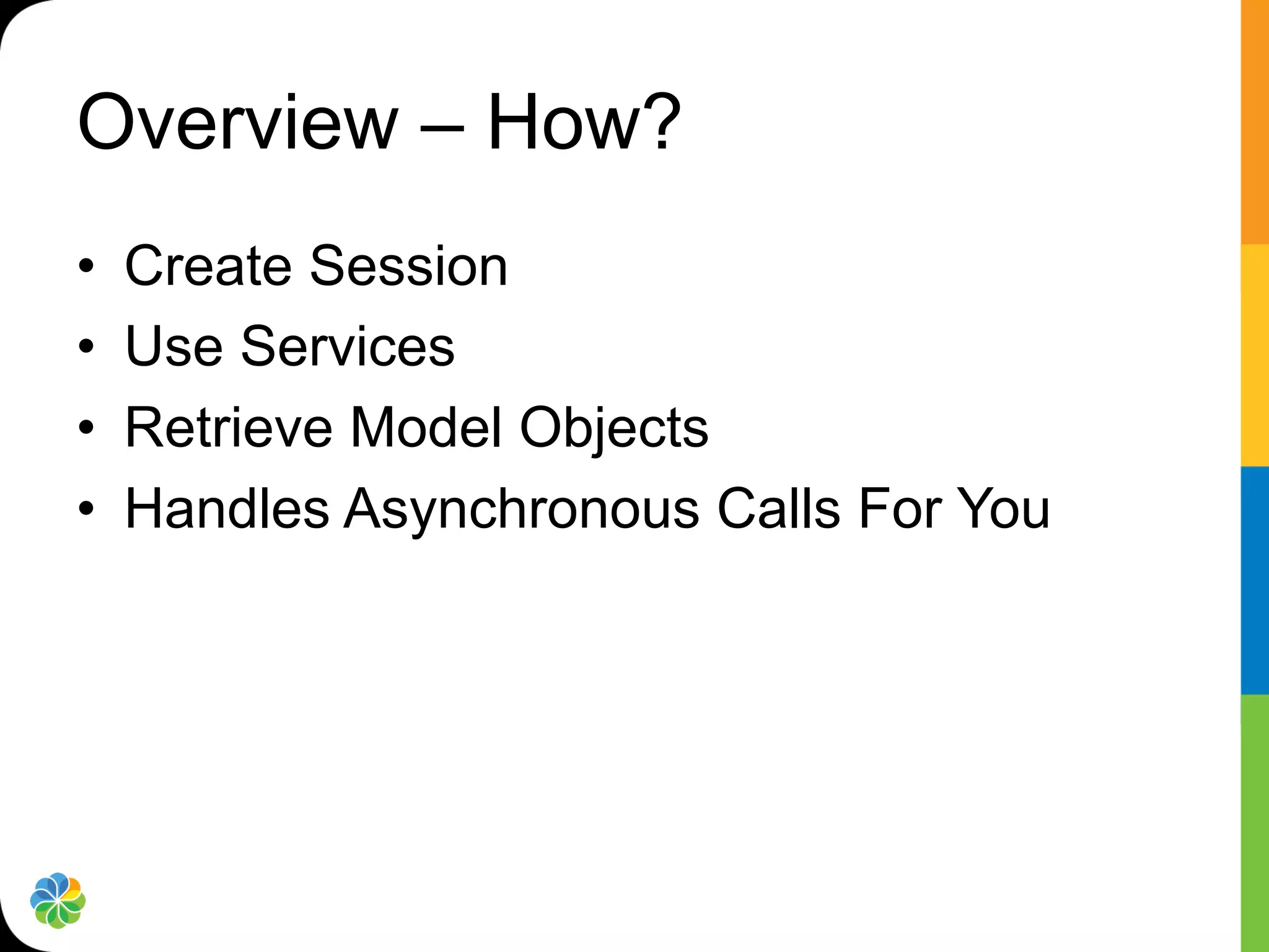 Overview – How?
•    Create Session
•    Use Services
•    Retrieve Model Objects
•    Handles Asynchronous Calls For You
 