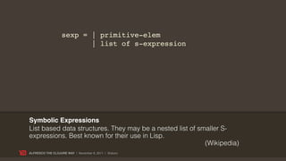 sexp = | primitive-elem
                          | list of s-expression




Symbolic Expressions
List based data structures. They may be a nested list of smaller S-
expressions. Best known for their use in Lisp.
                                                           (Wikipedia)
ALFRESCO THE CLOJURE WAY | November 8, 2011 | @skuro
 