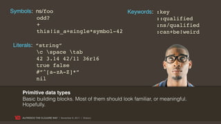 Symbols: ns/foo                     Keywords: :key
         odd?                                 ::qualified
         +                                    :ns/qualified
         this!is_a+single*symbol-42           :can+be!weird

Literals: “string”
          c space tab
          42 3.14 42/11 36r16
          true false
          #”^[a-zA-Z]*”
          nil

   Primitive data types
   Basic building blocks. Most of them should look familiar, or meaningful.
   Hopefully.

   ALFRESCO THE CLOJURE WAY | November 8, 2011 | @skuro
 