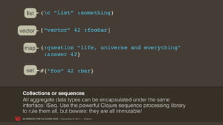 list      (c “list” :something)


vector        [“vector” 42 :foobar]


  map {:question “life, universe and everything”
       :answer 42}

   set        #{“foo” 42 :bar}



 Collections or sequences
 All aggregate data types can be encapsulated under the same
 interface: ISeq. Use the powerful Clojure sequence processing library
 to rule them all, but beware: they are all immutable!
 ALFRESCO THE CLOJURE WAY | November 8, 2011 | @skuro
 