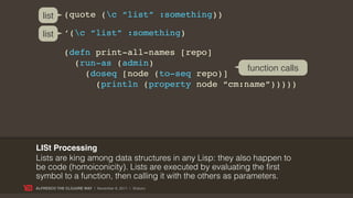 list      (quote (c “list” :something))

   list      ‘(c “list” :something)

             (defn print-all-names [repo]
               (run-as (admin)
                                                function calls
                 (doseq [node (to-seq repo)]
                   (println (property node “cm:name”)))))




LISt Processing
Lists are king among data structures in any Lisp: they also happen to
be code (homoiconicity). Lists are executed by evaluating the first
symbol to a function, then calling it with the others as parameters.
ALFRESCO THE CLOJURE WAY | November 8, 2011 | @skuro
 