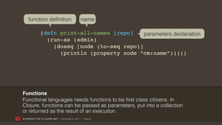 function definition                    name

             (defn print-all-names [repo]    parameters declaration
               (run-as (admin)
                 (doseq [node (to-seq repo)]
                   (println (property node “cm:name”)))))




Functions
Functional languages needs functions to be first class citizens. In
Clojure, functions can be passed as parameters, put into a collection
or returned as the result of an execution.
ALFRESCO THE CLOJURE WAY | November 8, 2011 | @skuro
 