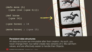 (defn move [h]
  {:pos (inc (:pos h))})

(def horse
  {:pos 14})

(:pos horse) ; 14

(move horse) ; {:pos 15}



  Persistent data structures
  All data structures are immutable after their creation. As such, you
  never change them, but rather create new versions of it. We call them
  values, and are effectively easier to handle than Objects.
  ALFRESCO THE CLOJURE WAY | November 8, 2011 | @skuro
 