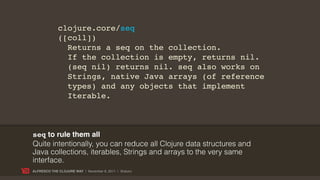 clojure.core/seq
             ([coll])
               Returns a seq on the collection.
               If the collection is empty, returns nil.
               (seq nil) returns nil. seq also works on
               Strings, native Java arrays (of reference
               types) and any objects that implement
               Iterable.



seq to rule them all
Quite intentionally, you can reduce all Clojure data structures and
Java collections, iterables, Strings and arrays to the very same
interface.
ALFRESCO THE CLOJURE WAY | November 8, 2011 | @skuro
 