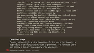 distinct filter remove for keep keep-indexed cons concat
             lazy-cat mapcat cycle interleave interpose
             rest next fnext nnext drop drop-while nthnext for take
             take-nth take-while butlast drop-last for
             flatten reverse sort sort-by shuffle split-at split-with
             partition partition-all partition-by
             map pmap mapcat for replace reductions map-indexed seque
             first ffirst nfirst second nth when-first
             last rand-nth zipmap into reduce set vec into-array to-
             array-2d frequencies group-by apply
             not-empty some reduce seq? every? not-every? not-any?
             empty? some filter doseq dorun doall seq vals
             keys rseq subseq rsubseq lazy-seq repeatedly iterate
             repeat replicate range line-seq resultset-seq
             re-seq tree-seq file-seq xml-seq iterator-seq
             enumeration-seq


One-stop shop
Dealing with a single abstraction allows for the same functions to be
applicable to an incredible number of problems. The richness of the
seq library is the only swiss army knife you need.
ALFRESCO THE CLOJURE WAY | November 8, 2011 | @skuro
 