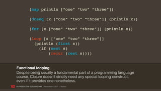 (map println [“one” “two” “three”])

             (doseq [x [“one” “two” “three”]] (println x))

             (for [x [“one” “two” “three”]] (println x))

             (loop [s [“one” “two” “three”]]
               (println (first s))
                 (if (next s)
                     (recur (rest s))))


Functional looping
Despite being usually a fundamental part of a programming language
course, Clojure doesn’t strictly need any special looping construct,
even if it provides one nonetheless.
ALFRESCO THE CLOJURE WAY | November 8, 2011 | @skuro
 