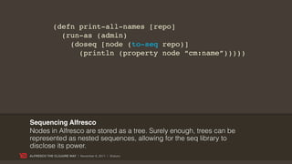 (defn print-all-names [repo]
               (run-as (admin)
                 (doseq [node (to-seq repo)]
                   (println (property node “cm:name”)))))




Sequencing Alfresco
Nodes in Alfresco are stored as a tree. Surely enough, trees can be
represented as nested sequences, allowing for the seq library to
disclose its power.
ALFRESCO THE CLOJURE WAY | November 8, 2011 | @skuro
 