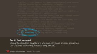 distinct filter remove for keep keep-indexed cons concat
             lazy-cat mapcat cycle interleave interpose
             rest next fnext nnext drop drop-while nthnext for take
             take-nth take-while butlast drop-last for
             flatten reverse sort sort-by shuffle split-at split-with
             partition partition-all partition-by
             map pmap mapcat for replace reductions map-indexed seque
             first ffirst nfirst second nth when-first
             last rand-nth zipmap into reduce set vec into-array to-
             array-2d frequencies group-by apply
             not-empty some reduce seq? every? not-every? not-any?
             empty? some filter doseq dorun doall seq vals
             keys rseq subseq rsubseq lazy-seq repeatedly iterate
             repeat replicate range line-seq resultset-seq
             re-seq tree-seq file-seq xml-seq iterator-seq
             enumeration-seq


Depth ﬁrst traversal
Using the standard seq library, you can compose a linear sequence
out of a tree structure (of nested sequences).

ALFRESCO THE CLOJURE WAY | November 8, 2011 | @skuro
 