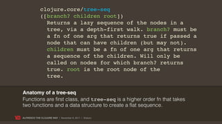 clojure.core/tree-seq
             ([branch? children root])
               Returns a lazy sequence of the nodes in a
               tree, via a depth-first walk. branch? must be
               a fn of one arg that returns true if passed a
               node that can have children (but may not).
               children must be a fn of one arg that returns
               a sequence of the children. Will only be
               called on nodes for which branch? returns
               true. root is the root node of the
               tree.


Anatomy of a tree-seq
Functions are first class, and tree-seq is a higher order fn that takes
two functions and a data structure to create a flat sequence.

ALFRESCO THE CLOJURE WAY | November 8, 2011 | @skuro
 