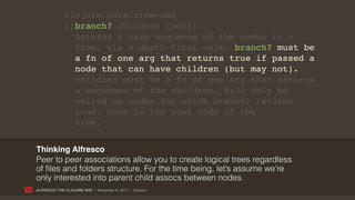 clojure.core/tree-seq
             ([branch? children root])
               Returns a lazy sequence of the nodes in a
               tree, via a depth-first walk. branch? must be
               a fn of one arg that returns true if passed a
               node that can have children (but may not).
               children must be a fn of one arg that returns
               a sequence of the children. Will only be
               called on nodes for which branch? returns
               true. root is the root node of the
               tree.


Thinking Alfresco
Peer to peer associations allow you to create logical trees regardless
of files and folders structure. For the time being, let’s assume we’re
only interested into parent child assocs between nodes.
ALFRESCO THE CLOJURE WAY | November 8, 2011 | @skuro
 