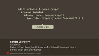 (defn print-all-names [repo]
               (run-as (admin)
                 (doseq [node (to-seq repo)]
                   (println (property node “cm:name”)))))


                                            #LOC < 1/2




Sample user story
As admin,
I want to loop through all the nodes from the Alfresco repository,
So that I can print their names
ALFRESCO THE CLOJURE WAY | November 8, 2011 | @skuro
 