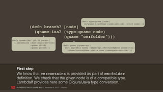(defn type-qname [node]
                                                                   (m/qname (.getType (node-service) (c/c2j node))))
                (defn branch? [node]
                  (qname-isa? (type-qname node)
                              (qname "cm:folder")))
(defn qname-isa? [child parent]
  (.isSubClass (dictionary-service)
               (qname child)                      (defn qname [qname-str]
               (qname parent)))                     (let [[prefix name] (QName/splitPrefixedQName qname-str)]
                                                      (QName/createQName prefix name (namespace-service))))




   First step
   We know that cm:contains is provided as part of cm:folder
   definition. We check that the given node is of a compatible type.
   Lambdalf provides here some Clojure/Java type conversion.
   ALFRESCO THE CLOJURE WAY | November 8, 2011 | @skuro
 