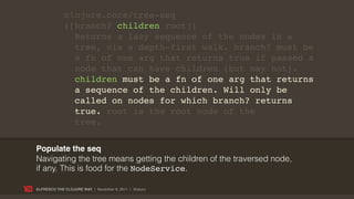 clojure.core/tree-seq
             ([branch? children root])
               Returns a lazy sequence of the nodes in a
               tree, via a depth-first walk. branch? must be
               a fn of one arg that returns true if passed a
               node that can have children (but may not).
               children must be a fn of one arg that returns
               a sequence of the children. Will only be
               called on nodes for which branch? returns
               true. root is the root node of the
               tree.


Populate the seq
Navigating the tree means getting the children of the traversed node,
if any. This is food for the NodeService.

ALFRESCO THE CLOJURE WAY | November 8, 2011 | @skuro
 