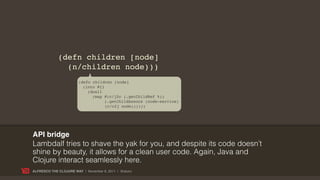(defn children [node]
               (n/children node)))
                        (defn children [node]
                          (into #{}
                            (doall
                              (map #(c/j2c (.getChildRef %))
                                    (.getChildAssocs (node-service)
                                    (c/c2j node))))))




API bridge
Lambdalf tries to shave the yak for you, and despite its code doesn’t
shine by beauty, it allows for a clean user code. Again, Java and
Clojure interact seamlessly here.
ALFRESCO THE CLOJURE WAY | November 8, 2011 | @skuro
 