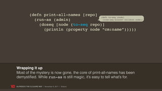 (defn print-all-names [repo] (defn to-seq [node]
               (run-as (admin)             (tree-seq branch? children node))

                 (doseq [node (to-seq repo)]
                   (println (property node “cm:name”)))))




Wrapping it up
Most of the mystery is now gone, the core of print-all-names has been
demystified. While run-as is still magic, it’s easy to tell what’s for.

ALFRESCO THE CLOJURE WAY | November 8, 2011 | @skuro
 